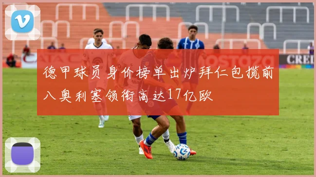 德甲球员身价榜单出炉拜仁包揽前八奥利塞领衔高达17亿欧