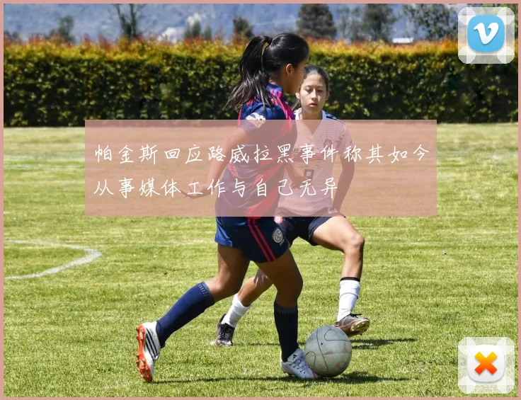 帕金斯回应路威拉黑事件称其如今从事媒体工作与自己无异