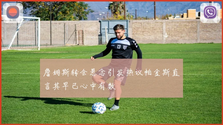 詹姆斯转会悬念引发热议帕金斯直言其早已心中有数