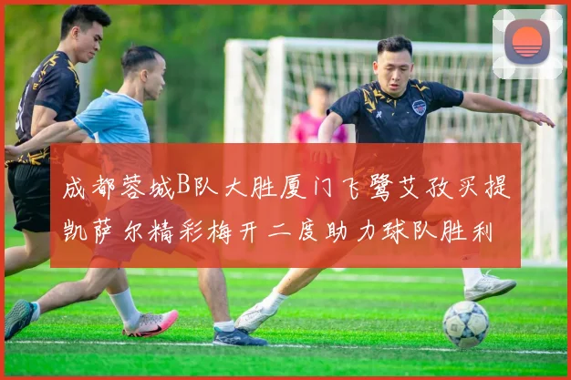 成都蓉城B队大胜厦门飞鹭艾孜买提凯萨尔精彩梅开二度助力球队胜利