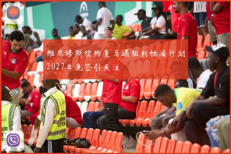维尼修斯续约皇马遇阻利物浦计划2027年免签引关注