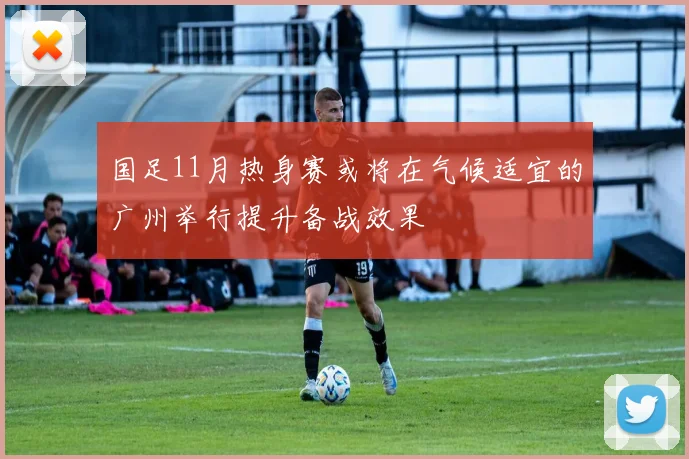 国足11月热身赛或将在气候适宜的广州举行提升备战效果
