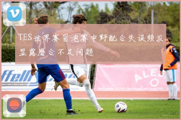 TES世界赛冒泡赛中野配合失误频发显露磨合不足问题